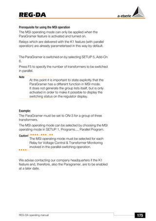 175
REG-DA
REG-DA operating manual
Prerequisite for using the MSI operation
The MSI operating mode can only be applied when the
ParaGramer feature is activated and turned on.
Relays which are delivered with the K1 feature (with parallel
operation) are already parameterised in this way by default.
The ParaGramer is switched on by selecting SETUP 5, Add-On
6.
Press F5 to specify the number of transformers to be switched
in parallel.
Note
At this point it is important to state explicitly that the
ParaGramer has a different function in MSI mode.
It does not generate the group lists itself, but is only
activated in order to make it possible to display the
switching status on the regulator display.
Example:
The ParaGramer must be set to ON-3 for a group of three
transformers.
The MSI operating mode can be selected by choosing the MSI
operating mode in SETUP 1, Programs..., Parallel Program.
Caution!
The MSI operating mode must be selected for each
Relay for Voltage Control & Transformer Monitoring
involved in the parallel-switching operation.
We advise contacting our company headquarters if the K1
feature and, therefore, also the Paragramer, are to be enabled
at a later date.
 