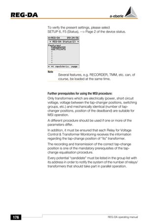 176
REG-DA
REG-DA operating manual
To verify the present settings, please select
SETUP 6, F5 (Status), --> Page 2 of the device status.
Note
Several features, e.g. RECORDER, TMM, etc. can, of
course, be loaded at the same time.
Further prerequisites for using the MSI procedure:
Only transformers which are electrically (power, short circuit
voltage, voltage between the tap-changer positions, switching
groups, etc.) and mechanically identical (number of tap-
changer positions, position of the deadband) are suitable for
MSI operation.
A different procedure should be used if one or more of the
parameters differ.
In addition, it must be ensured that each Relay for Voltage
Control & Transformer Monitoring receives the information
regarding the tap-change position of “its” transformer.
The recording and transmission of the correct tap-change
position is one of the mandatory prerequisites of the tap-
change equalisation procedure.
Every potential “candidate” must be listed in the group list with
its address in order to notify the system of the number of relays/
transformers that should take part in parallel operation.
 