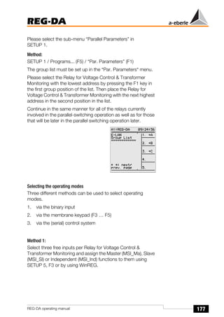 177
REG-DA
REG-DA operating manual
Please select the sub-menu “Parallel Parameters” in
SETUP 1.
Method:
SETUP 1 / Programs... (F5) / “Par. Parameters” (F1)
The group list must be set up in the “Par. Parameters“ menu.
Please select the Relay for Voltage Control & Transformer
Monitoring with the lowest address by pressing the F1 key in
the first group position of the list. Then place the Relay for
Voltage Control & Transformer Monitoring with the next highest
address in the second position in the list.
Continue in the same manner for all of the relays currently
involved in the parallel-switching operation as well as for those
that will be later in the parallel switching operation later.
Selecting the operating modes
Three different methods can be used to select operating
modes.
1. via the binary input
2. via the membrane keypad (F3 … F5)
3. via the (serial) control system
Method 1:
Select three free inputs per Relay for Voltage Control &
Transformer Monitoring and assign the Master (MSI_Ma), Slave
(MSI_Sl) or Independent (MSI_Ind) functions to them using
SETUP 5, F3 or by using WinREG.
 