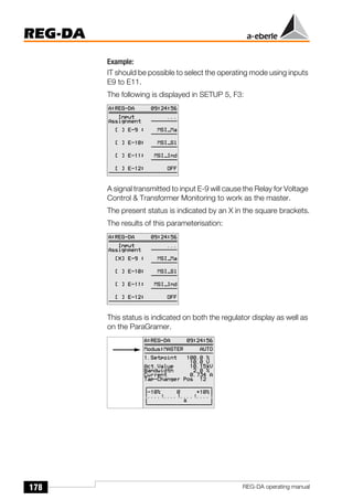 178
REG-DA
REG-DA operating manual
Example:
IT should be possible to select the operating mode using inputs
E9 to E11.
The following is displayed in SETUP 5, F3:
A signal transmitted to input E-9 will cause the Relay for Voltage
Control & Transformer Monitoring to work as the master.
The present status is indicated by an X in the square brackets.
The results of this parameterisation:
This status is indicated on both the regulator display as well as
on the ParaGramer.
 