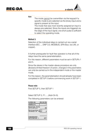 180
REG-DA
REG-DA operating manual
Note
The mode cannot be overwrittten via the keypad if a
specific mode is pre-selected via the binary input and a
signal is present at the input.
The mode that was most recently assigned an input is
always pre-selected. Since the inputs are triggered via
the edge of the input signal, one short pulse is sufficient
to select the operating mode.
Method 3:
Selection of the individual relays is carried out via a serial
interface (IEC…, DNP 3.0, MODBUS, SPA-Bus; via LWL or
copper).
A further prerequisite for fault-free operation is that all of the
relays have the same parameterisation.
For this reason, different parameters must be set in SETUPs 1
and 5.
Since the slaves in the master-slaves procedure are only
allowed a limited freedom of action, changes in the parameters
can only be carried out in the independent mode or the master
mode.
For this reason, the parameterisation should already have been
completed in SETUP 5 before commencing work in SETUP 1.
Please note:
First SETUP 5, then SETUP 1
Select SETUP 5, F1…, (Add-On 6).
The following parameters can be entered:
 