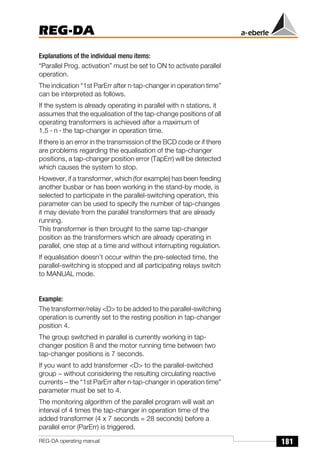 181
REG-DA
REG-DA operating manual
Explanations of the individual menu items:
“Parallel Prog. activation” must be set to ON to activate parallel
operation.
The indication “1st ParErr after n·tap-changer in operation time”
can be interpreted as follows.
If the system is already operating in parallel with n stations, it
assumes that the equalisation of the tap-change positions of all
operating transformers is achieved after a maximum of
1.5 · n · the tap-changer in operation time.
If there is an error in the transmission of the BCD code or if there
are problems regarding the equalisation of the tap-changer
positions, a tap-changer position error (TapErr) will be detected
which causes the system to stop.
However, if a transformer, which (for example) has been feeding
another busbar or has been working in the stand-by mode, is
selected to participate in the parallel-switching operation, this
parameter can be used to specify the number of tap-changes
it may deviate from the parallel transformers that are already
running.
This transformer is then brought to the same tap-changer
position as the transformers which are already operating in
parallel, one step at a time and without interrupting regulation.
If equalisation doesn’t occur within the pre-selected time, the
parallel-switching is stopped and all participating relays switch
to MANUAL mode.
Example:
The transformer/relay <D> to be added to the parallel-switching
operation is currently set to the resting position in tap-changer
position 4.
The group switched in parallel is currently working in tap-
changer position 8 and the motor running time between two
tap-changer positions is 7 seconds.
If you want to add transformer <D> to the parallel-switched
group − without considering the resulting circulating reactive
currents − the “1st ParErr after n·tap-changer in operation time”
parameter must be set to 4.
The monitoring algorithm of the parallel program will wait an
interval of 4 times the tap-changer in operation time of the
added transformer (4 x 7 seconds = 28 seconds) before a
parallel error (ParErr) is triggered.
 