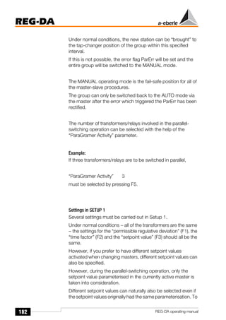 182
REG-DA
REG-DA operating manual
Under normal conditions, the new station can be “brought” to
the tap-changer position of the group within this specified
interval.
If this is not possible, the error flag ParErr will be set and the
entire group will be switched to the MANUAL mode.
The MANUAL operating mode is the fail-safe position for all of
the master-slave procedures.
The group can only be switched back to the AUTO mode via
the master after the error which triggered the ParErr has been
rectified.
The number of transformers/relays involved in the parallel-
switching operation can be selected with the help of the
“ParaGramer Activity” parameter.
Example:
If three transformers/relays are to be switched in parallel,
“ParaGramer Activity” 3
must be selected by pressing F5.
Settings in SETUP 1
Several settings must be carried out in Setup 1.
Under normal conditions − all of the transformers are the same
− the settings for the “permissible regulative deviation” (F1), the
“time factor” (F2) and the “setpoint value” (F3) should all be the
same.
However, if you prefer to have different setpoint values
activated when changing masters, different setpoint values can
also be specified.
However, during the parallel-switching operation, only the
setpoint value parameterised in the currently active master is
taken into consideration.
Different setpoint values can naturally also be selected even if
the setpoint values originally had the same parameterisation. To
 