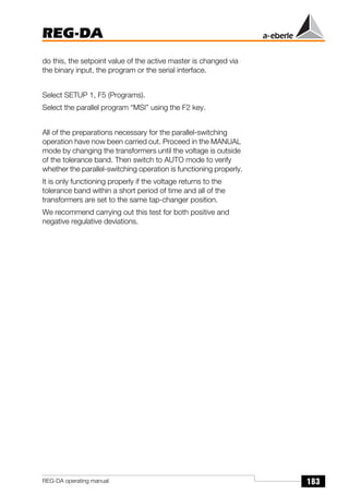 183
REG-DA
REG-DA operating manual
do this, the setpoint value of the active master is changed via
the binary input, the program or the serial interface.
Select SETUP 1, F5 (Programs).
Select the parallel program “MSI” using the F2 key.
All of the preparations necessary for the parallel-switching
operation have now been carried out. Proceed in the MANUAL
mode by changing the transformers until the voltage is outside
of the tolerance band. Then switch to AUTO mode to verify
whether the parallel-switching operation is functioning properly.
It is only functioning properly if the voltage returns to the
tolerance band within a short period of time and all of the
transformers are set to the same tap-changer position.
We recommend carrying out this test for both positive and
negative regulative deviations.
 