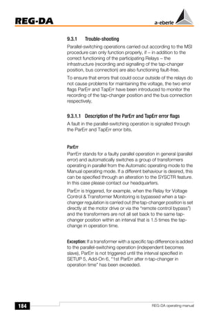 184
REG-DA
REG-DA operating manual
9.3.1 Trouble-shooting
Parallel-switching operations carried out according to the MSI
procedure can only function properly, if − in addition to the
correct functioning of the participating Relays − the
infrastructure (recording and signalling of the tap-changer
position, bus connection) are also functioning fault-free.
To ensure that errors that could occur outside of the relays do
not cause problems for maintaining the voltage, the two error
flags ParErr and TapErr have been introduced to monitor the
recording of the tap-changer position and the bus connection
respectively.
9.3.1.1 Description of the ParErr and TapErr error flags
A fault in the parallel-switching operation is signalled through
the ParErr and TapErr error bits.
ParErr
ParrErr stands for a faulty parallel operation in general (parallel
error) and automatically switches a group of transformers
operating in parallel from the Automatic operating mode to the
Manual operating mode. If a different behaviour is desired, this
can be specified through an alteration to the SYSCTR feature.
In this case please contact our headquarters.
ParErr is triggered, for example, when the Relay for Voltage
Control & Transformer Monitoring is bypassed when a tap-
changer regulation is carried out (the tap-changer position is set
directly at the motor drive or via the “remote control bypass”)
and the transformers are not all set back to the same tap-
changer position within an interval that is 1.5 times the tap-
change in operation time.
Exception: If a transformer with a specific tap difference is added
to the parallel-switching operation (independent becomes
slave), ParErr is not triggered until the interval specified in
SETUP 5, Add-On 6, “1st ParErr after n·tap-changer in
operation time” has been exceeded.
 