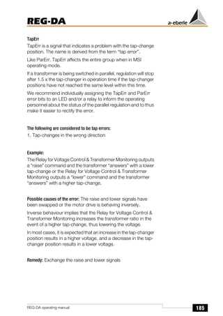 185
REG-DA
REG-DA operating manual
TapErr
TapErr is a signal that indicates a problem with the tap-change
position. The name is derived from the term “tap error”.
Like ParErr, TapErr affects the entire group when in MSI
operating mode.
If a transformer is being switched in parallel, regulation will stop
after 1.5 x the tap-changer in operation time if the tap-changer
positions have not reached the same level within this time.
We recommend individually assigning the TapErr and ParErr
error bits to an LED and/or a relay to inform the operating
personnel about the status of the parallel regulation and to thus
make it easier to rectify the error.
The following are considered to be tap errors:
1. Tap-changes in the wrong direction
Example:
The Relay for Voltage Control & Transformer Monitoring outputs
a “raise” command and the transformer “answers” with a lower
tap-change or the Relay for Voltage Control & Transformer
Monitoring outputs a “lower” command and the transformer
“answers” with a higher tap-change.
Possible causes of the error: The raise and lower signals have
been swapped or the motor drive is behaving inversely.
Inverse behaviour implies that the Relay for Voltage Control &
Transformer Monitoring increases the transformer ratio in the
event of a higher tap-change, thus lowering the voltage.
In most cases, it is expected that an increase in the tap-changer
position results in a higher voltage, and a decrease in the tap-
changer position results in a lower voltage.
Remedy: Exchange the raise and lower signals
 