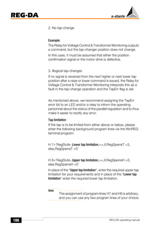 186
REG-DA
REG-DA operating manual
2. No tap-change
Example:
The Relay for Voltage Control & Transformer Monitoring outputs
a command, but the tap-changer position does not change.
In this case, it must be assumed that either the position
confirmation signal or the motor drive is defective.
3. Illogical tap-changes
If no signal is received from the next higher or next lower tap
position after a raise or lower command is issued, the Relay for
Voltage Control & Transformer Monitoring interprets this as a
fault in the tap-change operation and the TapErr flag is set.
As mentioned above, we recommend assigning the TapErr
error bit to an LED and/or a relay to inform the operating
personnel about the status of the parallel regulation and to thus
make it easier to rectify any error.
Tap limitation
If the tap is to be limited from either above or below, please
enter the following background program lines via the WinREG
terminal program:
H 7=‘RegStufe-,Lower tap limitation,<=,if,RegSperreT =3,
else,RegSperreT =0’
H 8=‘RegStufe-,Upper tap limitation,>=,if,RegSperreH =3,
else,RegSperreH =0’
In place of the “Upper tap limitation“, enter the required upper tap
limitation for your requirements and in place of the “Lower tap
limitation” enter the required lower tap limitation.
Note
The assignment of program lines H7 and H8 is arbitrary,
and you can use any two program lines of your choice.
 