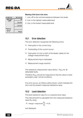 188
REG-DA
REG-DA operating manual
Meaning of the lines in the menu
1. Line: dR is the nominal resistance between two levels
2. Line: is the highest measurable level
3. Line: is the lowest measurable level
10.1 Error detection
The error detection recognises the following errors:
➪ Interruption in the current loop
➪ Overloading of the current source
➪ Interruption of one or both of the feeder cables for the
voltage measurement input
➪ Measurement input overloaded
➪ Measurement range overshot
The resistance measurement value will be > RMAX for all
detectable faults.
Therefore RMAX should be measured so that the value is never
exceeded under normal conditions.
If an error occurs, an Infobox will be shown, which indicates the
error and the present measured resistance value.
10.2 Level detection
The level resistance value RS is a required input value.
The internal level N is calculated from the measured resistance
value RM using
and displayed.
)
5
.
0
( +
=
S
M
R
R
component
Integer
N
 