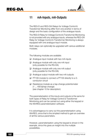 192
REG-DA
REG-DA operating manual
11 mA-Inputs, mA-Outputs
The REG-D and REG-DA Relays for Voltage Control &
Transformer Monitoring differ from one another in terms of
design and the basic configuration of the analogue inputs.
The REG-D Relay for Voltage Control & Transformer Monitoring
is not provided with any analogue inputs, whereas the REG-DA
Relay for Voltage Control & Transformer Monitoring is always
equipped with one analogue input module.
Both relays can optionally be upgraded with various additional
modules.
The following modules are available:
❑ Analogue input module with two mA inputs
❑ Analogue module with only one mA input
(only possible for the RG-DA)
❑ Analogue module with only one mA output
(only possible for the RG-DA)
❑ Analogue output module with two mA outputs
❑ PT100 module to connect a PT100 directly to a 3-
conductor circuit
❑ Resistance module as a tap-change potentiometer
(1 ... 400 Ω/tap-change)
(see chapter 10 for description)
The parameterisation of the inputs and outputs is the same for
both types of Relay for Voltage Control & Transformer
Monitoring and can be carried out using either the keypad or
the WinREG parameterisation software.
It is advantageous to carry out the parameterisation using
WinREG, since that is the simplest method to gain an overview
of all the various parameters.
However, parameterisation using the keypad is shown in the
example, since this gives an insight into the multiple
possibilities.
 