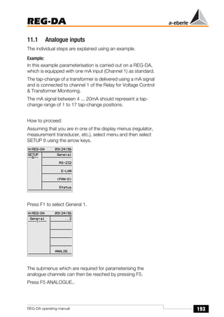 193
REG-DA
REG-DA operating manual
11.1 Analogue inputs
The individual steps are explained using an example.
Example:
In this example parameterisation is carried out on a REG-DA,
which is equipped with one mA input (Channel 1) as standard.
The tap-change of a transformer is delivered using a mA signal
and is connected to channel 1 of the Relay for Voltage Control
& Transformer Monitoring.
The mA signal between 4 ... 20mA should represent a tap-
change range of 1 to 17 tap-change positions.
How to proceed:
Assuming that you are in one of the display menus (regulator,
measurement transducer, etc.), select menu and then select
SETUP 6 using the arrow keys.
Press F1 to select General 1.
The submenus which are required for parameterising the
analogue channels can then be reached by pressing F5.
Press F5 ANALOGUE..
 