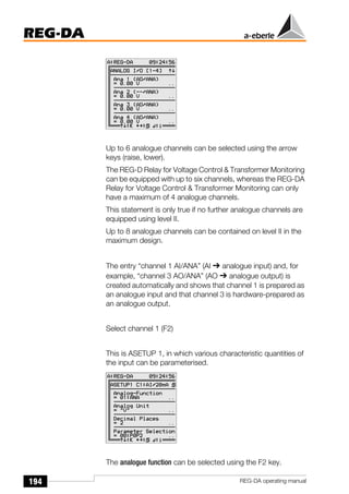 194
REG-DA
REG-DA operating manual
Up to 6 analogue channels can be selected using the arrow
keys (raise, lower).
The REG-D Relay for Voltage Control & Transformer Monitoring
can be equipped with up to six channels, whereas the REG-DA
Relay for Voltage Control & Transformer Monitoring can only
have a maximum of 4 analogue channels.
This statement is only true if no further analogue channels are
equipped using level II.
Up to 8 analogue channels can be contained on level II in the
maximum design.
The entry “channel 1 AI/ANA” (AI ➔ analogue input) and, for
example, “channel 3 AO/ANA” (AO ➔ analogue output) is
created automatically and shows that channel 1 is prepared as
an analogue input and that channel 3 is hardware-prepared as
an analogue output.
Select channel 1 (F2)
This is ASETUP 1, in which various characteristic quantities of
the input can be parameterised.
The analogue function can be selected using the F2 key.
Õ
Õ
 
