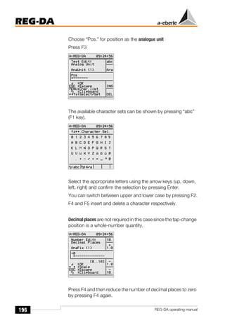 196
REG-DA
REG-DA operating manual
Choose “Pos.” for position as the analogue unit
Press F3
The available character sets can be shown by pressing “abc”
(F1 key).
Select the appropriate letters using the arrow keys (up, down,
left, right) and confirm the selection by pressing Enter.
You can switch between upper and lower case by pressing F2.
F4 and F5 insert and delete a character respectively.
Decimal places are not required in this case since the tap-change
position is a whole-number quantity.
Press F4 and then reduce the number of decimal places to zero
by pressing F4 again.
Õ
Õ
 