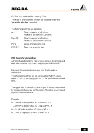 197
REG-DA
REG-DA operating manual
Confirm your selection by pressing Enter.
The type of characteristic line can be selected under the
“parameter selection” menu item.
The following settings are possible:
ALL Only for special applications
related to old software versions.
Fac+Off Only for special applications
related to old software versions.
P0P2 Linear characteristic line
P0P1P2 Bent characteristic line
P0P2 (linear characteristic line)
A linear characteristic line has two coordinates (beginning and
end) which can be described using the points P0 and P2.
Each point is specified using an x coordinate and a y
coordinate.
The characteristic lines are so constructed that mA values
(input or output) are always placed on the y axis in normalised
form.
The upper limit of the mA input or output is always determined
by the specific hardware configuration. Therefore a normalised
representation is sensible.
Example:
0 ... 20 mA is displayed as Y0 = 0 and Y2 = 1
4 ... 20 mA is displayed as Y0 = 0.2 and Y2 = 1
0 ... 5 mA is displayed as Y0 = 0 and Y2 = 1
0 ... 10 V is displayed as Y0 = 0 and Y2 = 1
 