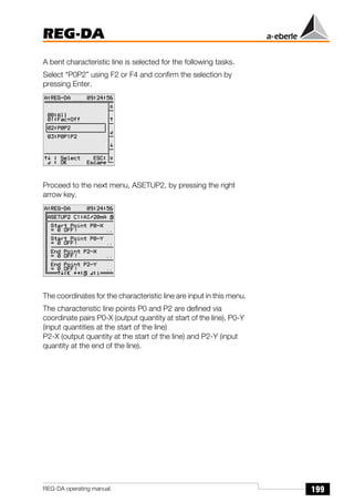 199
REG-DA
REG-DA operating manual
A bent characteristic line is selected for the following tasks.
Select “P0P2” using F2 or F4 and confirm the selection by
pressing Enter.
Proceed to the next menu, ASETUP2, by pressing the right
arrow key.
The coordinates for the characteristic line are input in this menu.
The characteristic line points P0 and P2 are defined via
coordinate pairs P0-X (output quantity at start of the line), P0-Y
(input quantities at the start of the line)
P2-X (output quantity at the start of the line) and P2-Y (input
quantity at the end of the line).
Õ
Õ
Õ
 