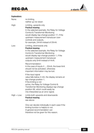 201
REG-DA
REG-DA operating manual
Explanations:
None: no limiting,
neither up nor down
High: Limiting, upwards only
Practical meaning:
In the selected example, the Relay for Voltage
Control & Transformer Monitoring
would display tap-change position 17, if the
upstream measurement transducer over-
controls and outputs,
for example, 24mA instead of 20mA.
Low: Limiting, downwards only
Practical meaning:
In the selected example, the Relay for Voltage
Control & Transformer Monitoring
would display tap-change position 1, if the
upstream measurement transducer
outputs only 0mA instead of 4mA.
Recommendation:
In the case of inputs 4 ... 20mA, the lower limit
should not be activated, otherwise
important information may be lost.
If the input signal
value falls below 4 mA, the display remains at
tap-change position 1.
If the limiting is not
active, the Relay for Voltage Control &
Transformer Monitoring displays tap-change
position 99, which could easily be
mis-interpreted as an error signal.
High + Low: Limits both upwards and downwards
Practical meaning:
see above
One can decide individually in each case if the
limiting function is helpful or not.
A general recommendation can
therefore not be given for this reason.
 
