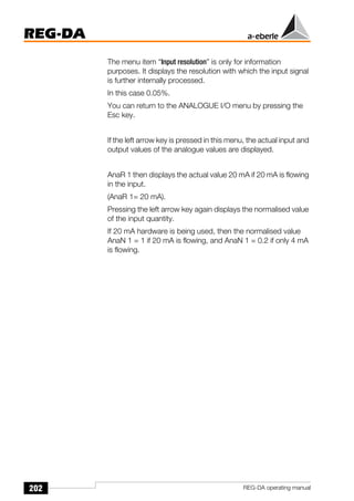 202
REG-DA
REG-DA operating manual
The menu item “Input resolution” is only for information
purposes. It displays the resolution with which the input signal
is further internally processed.
In this case 0.05%.
You can return to the ANALOGUE I/O menu by pressing the
Esc key.
If the left arrow key is pressed in this menu, the actual input and
output values of the analogue values are displayed.
AnaR 1 then displays the actual value 20 mA if 20 mA is flowing
in the input.
(AnaR 1= 20 mA).
Pressing the left arrow key again displays the normalised value
of the input quantity.
If 20 mA hardware is being used, then the normalised value
AnaN 1 = 1 if 20 mA is flowing, and AnaN 1 = 0.2 if only 4 mA
is flowing.
 