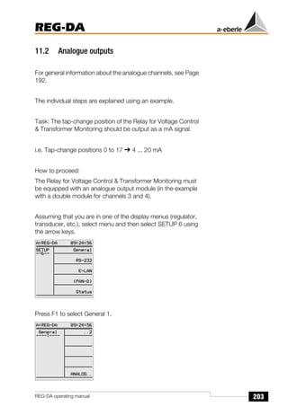 203
REG-DA
REG-DA operating manual
11.2 Analogue outputs
For general information about the analogue channels, see Page
192.
The individual steps are explained using an example.
Task: The tap-change position of the Relay for Voltage Control
& Transformer Monitoring should be output as a mA signal.
i.e. Tap-change positions 0 to 17 ➔ 4 ... 20 mA
How to proceed:
The Relay for Voltage Control & Transformer Monitoring must
be equipped with an analogue output module (in the example
with a double module for channels 3 and 4).
Assuming that you are in one of the display menus (regulator,
transducer, etc.), select menu and then select SETUP 6 using
the arrow keys.
Press F1 to select General 1.
 