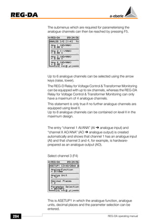 204
REG-DA
REG-DA operating manual
The submenus which are required for parameterising the
analogue channels can then be reached by pressing F5.
Up to 6 analogue channels can be selected using the arrow
keys (raise, lower).
The REG-D Relay for Voltage Control & Transformer Monitoring
can be equipped with up to six channels, whereas the REG-DA
Relay for Voltage Control & Transformer Monitoring can only
have a maximum of 4 analogue channels.
This statement is only true if no further analogue channels are
equipped using level II.
Up to 8 analogue channels can be contained on level II in the
maximum design.
The entry “channel 1 AI/ANA” (AI ➔ analogue input) and
“channel X AO/ANA” (AO ➔ analogue output) is created
automatically and shows that channel 1 has an analogue input
(AI) and that channel 3 and 4, for example, is hardware-
prepared as an analogue output (AO).
Select channel 3 (F4)
This is ASETUP1 in which the analogue function, analogue
units, decimal places and the parameter selection can be
entered.
Õ
Õ
 