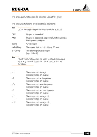 205
REG-DA
REG-DA operating manual
The analogue function can be selected using the F2 key.
The following functions are available as standard:
Note
„o” at the beginning of the line stands for output !
OFF Output is turned off
ANA Output is assigned a specific function using a
background program
oZero “0” is output
o+FullRng The upper limit is output (e.g. 20 mA)
o-FullRng The starting value is output
(e.g. -20 mA)
Note
The three functions can be used to check the output
type (e.g. 20 mA output or 10 mA output) and its
function.
oU The measured voltage
is displayed as an output
oP The measured active power
is displayed as an output
oQ The measured reactive power
is displayed as an output
oS The measured apparent power
is displayed as an output
oU1 The measured voltage U1
is displayed as an output
oU2 The measured voltage U2
is displayed as an output
 