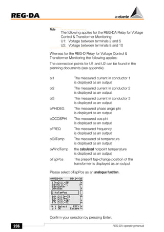 206
REG-DA
REG-DA operating manual
Note
The following applies for the REG-DA Relay for Voltage
Control & Transformer Monitoring:
U1: Voltage between terminals 2 and 5
U2: Voltage between terminals 8 and 10
Whereas for the REG-D Relay for Voltage Control &
Transformer Monitoring the following applies:
The connection points for U1 and U2 can be found in the
planning documents (see appendix).
ol1 The measured current in conductor 1
is displayed as an output
ol2 The measured current in conductor 2
is displayed as an output
ol3 The measured current in conductor 3
is displayed as an output
oPHIDEG The measured phase angle phi
is displayed as an output
oOCOSPHI The measured cos phi
is displayed as an output
oFREQ The measured frequency
is displayed as an output
oOilTemp The measured oil temperature
is displayed as an output
oWindTemp the calculated hotpoint temperature
is displayed as an output
oTapPos The present tap-change position of the
transformer is displayed as an output
Please select oTapPos as an analogue function.
Confirm your selection by pressing Enter.
Õ
Õ
 