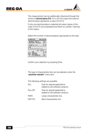 208
REG-DA
REG-DA operating manual
The measurement can be additionally influenced through the
choice of decimal places (F4). For a 20 mA output the second
decimal place represents a value of 0.01%.
If only one decimal place is selected all output values of the
order of 0.01% are surpressed and there is a certain “calming”
of the output.
Select the number of decimal places appropriate to the task.
Confirm your selection by pressing Enter.
The type of characteristic line can be selected under the
“parameter selection” menu item.
The following settings are possible:
ALL Only for special applications
related to old software versions.
Fac+Off Only for special applications
related to old software versions.
P0P2 Linear characteristic line
P0P1P2 Bent characteristic line
Õ
 