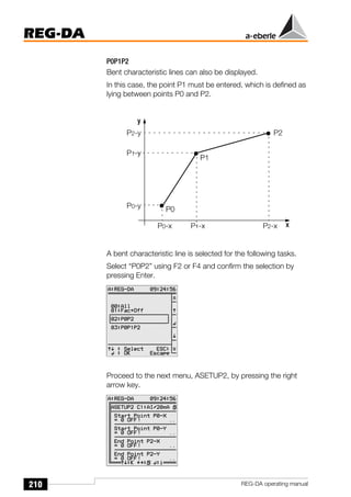 210
REG-DA
REG-DA operating manual
P0P1P2
Bent characteristic lines can also be displayed.
In this case, the point P1 must be entered, which is defined as
lying between points P0 and P2.
A bent characteristic line is selected for the following tasks.
Select “P0P2” using F2 or F4 and confirm the selection by
pressing Enter.
Proceed to the next menu, ASETUP2, by pressing the right
arrow key.
y
x
P0
P2
P0-y
P2-y
P0-x P2-x
P1
P1-y
P1-x
Õ
Õ
Õ
 