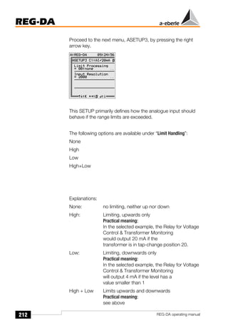 212
REG-DA
REG-DA operating manual
Proceed to the next menu, ASETUP3, by pressing the right
arrow key.
This SETUP primarily defines how the analogue input should
behave if the range limits are exceeded.
The following options are available under “Limit Handling”:
None
High
Low
High+Low
Explanations:
None: no limiting, neither up nor down
High: Limiting, upwards only
Practical meaning:
In the selected example, the Relay for Voltage
Control & Transformer Monitoring
would output 20 mA if the
transformer is in tap-change position 20.
Low: Limiting, downwards only
Practical meaning:
In the selected example, the Relay for Voltage
Control & Transformer Monitoring
will output 4 mA if the level has a
value smaller than 1
High + Low Limits upwards and downwards
Practical meaning:
see above
Õ
 