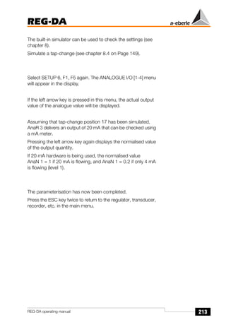 213
REG-DA
REG-DA operating manual
The built-in simulator can be used to check the settings (see
chapter 8).
Simulate a tap-change (see chapter 8.4 on Page 149).
Select SETUP 6, F1, F5 again. The ANALOGUE I/O [1-4] menu
will appear in the display.
If the left arrow key is pressed in this menu, the actual output
value of the analogue value will be displayed.
Assuming that tap-change position 17 has been simulated,
AnaR 3 delivers an output of 20 mA that can be checked using
a mA meter.
Pressing the left arrow key again displays the normalised value
of the output quantity.
If 20 mA hardware is being used, the normalised value
AnaN 1 = 1 if 20 mA is flowing, and AnaN 1 = 0.2 if only 4 mA
is flowing (level 1).
The parameterisation has now been completed.
Press the ESC key twice to return to the regulator, transducer,
recorder, etc. in the main menu.
 