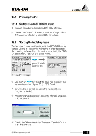 215
REG-DA
REG-DA operating manual
12.1 Preparing the PC
12.1.1 Windows NT/2000/XP operating system
➪ Connect the cable to the selected PC COM interface.
➪ Connect the cable to the REG-DA Relay for Voltage Control
& Transformer Monitoring at the COM 1 interface.
12.2 Starting the bootstrap loader
The bootstrap loader must be started in the REG-DA Relay for
Voltage Control & Transformer Monitoring in order to update
the operating software. It is only possible to do this in the REG-
DA Status menu (“SETUP 6” / Status Menu).
➪ Use the “F3” key to set the baud rate to exactly the
same value as that of your PC (115200 Baud).
➪ Downloading is carried out using the “update32.exe”
program on the PC.
➪ After starting “update32.exe”, select the interface and press
“OK” to confirm.
➪ Specify the PC interface in the “Configure / Baudrate” menu
to be 11520 baud.
press down for
approx. 3 s
 