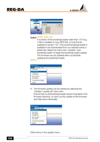 216
REG-DA
REG-DA operating manual
Caution!
If a version of the bootstrap loader older than 1.07 (e.g.
1.06) is installed on your REG-DA, it must first be
updated to version 1.07. The current bootstrap loader is
available to be downloaded from our website (www.a-
eberle.de). Select the menu item “Update / new
bootstrap loader” to begin the bootstrap loader update.
The firmware can be updated after successfully
updating the bootstrap loader.
➪ The firmware update can be started by selecting the
“Update / update all” menu item.
Ensure that no old bootstrap loader version is located in the
firmware directory, or carry out the update of the firmware
and help texts individually.
Other items in the update menu:
 