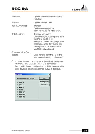 217
REG-DA
REG-DA operating manual
Firmware: Update the firmware without the
help text.
Help text: Update the help text.
REG-L Download: Transfer
Background programs
from the PC to the REG-D/DA.
REG-L Upload: Transfer and saving
of the background programs from
the PC to the REG-D.
Serves to protect the background
programs, since they during the
reading of the parameters with
WinREG not protected
Communication Card
Update: Data transfer from the PC to the
instrumentation and control card
➪ In newer devices, the program automatically recognises
whether a REG-D/DA or a PAN-D is connected.
If recognition is not possible (this could be the case with
older devices), selection is carried out via a dialogue.
 