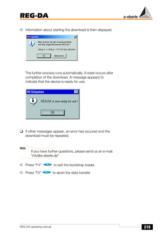 219
REG-DA
REG-DA operating manual
➪ Information about starting the download is then dispayed.
The further process runs automatically. A reset occurs after
completion of the download. A message appears to
indicate that the device is ready for use.
❑ If other messages appear, an error has occured and the
download must be repeated.
Note
If you have further questions, please send us an e-mail:
“info@a-eberle.de”
➪ Press “F4” to exit the bootstrap loader.
➪ Press “F5” to abort the data transfer
 