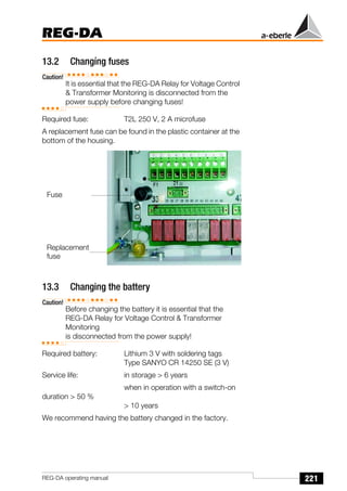 221
REG-DA
REG-DA operating manual
13.2 Changíng fuses
Caution!
It is essential that the REG-DA Relay for Voltage Control
& Transformer Monitoring is disconnected from the
power supply before changing fuses!
Required fuse: T2L 250 V, 2 A microfuse
A replacement fuse can be found in the plastic container at the
bottom of the housing.
13.3 Changing the battery
Caution!
Before changing the battery it is essential that the
REG-DA Relay for Voltage Control & Transformer
Monitoring
is disconnected from the power supply!
Required battery: Lithium 3 V with soldering tags
Type SANYO CR 14250 SE (3 V)
Service life: in storage > 6 years
when in operation with a switch-on
duration > 50 %
> 10 years
We recommend having the battery changed in the factory.
Fuse
Replacement
fuse
 