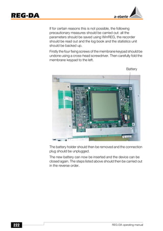 222
REG-DA
REG-DA operating manual
If for certain reasons this is not possible, the following
precautionary measures should be carried out: all the
parameters should be saved using WinREG, the recorder
should be read out and the log book and the statistics unit
should be backed up.
Firstly the four fixing screws of the membrane keypad should be
undone using a cross-head screwdriver. Then carefully fold the
membrane keypad to the left.
The battery holder should then be removed and the connection
plug should be unplugged.
The new battery can now be inserted and the device can be
closed again. The steps listed above should then be carried out
in the reverse order.
Battery
 