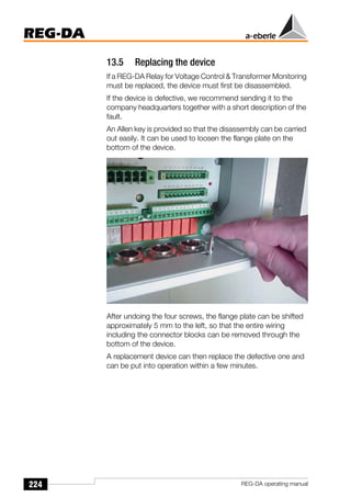 224
REG-DA
REG-DA operating manual
13.5 Replacing the device
If a REG-DA Relay for Voltage Control & Transformer Monitoring
must be replaced, the device must first be disassembled.
If the device is defective, we recommend sending it to the
company headquarters together with a short description of the
fault.
An Allen key is provided so that the disassembly can be carried
out easily. It can be used to loosen the flange plate on the
bottom of the device.
After undoing the four screws, the flange plate can be shifted
approximately 5 mm to the left, so that the entire wiring
including the connector blocks can be removed through the
bottom of the device.
A replacement device can then replace the defective one and
can be put into operation within a few minutes.
 