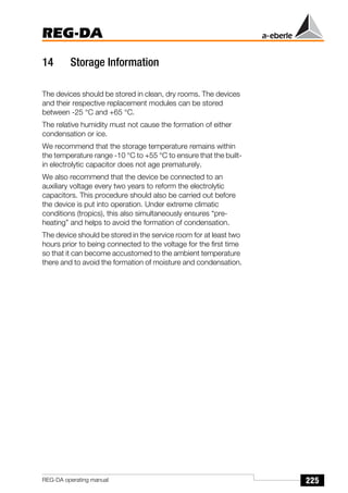 225
REG-DA
REG-DA operating manual
14 Storage Information
The devices should be stored in clean, dry rooms. The devices
and their respective replacement modules can be stored
between -25 °C and +65 °C.
The relative humidity must not cause the formation of either
condensation or ice.
We recommend that the storage temperature remains within
the temperature range -10 °C to +55 °C to ensure that the built-
in electrolytic capacitor does not age prematurely.
We also recommend that the device be connected to an
auxiliary voltage every two years to reform the electrolytic
capacitors. This procedure should also be carried out before
the device is put into operation. Under extreme climatic
conditions (tropics), this also simultaneously ensures “pre-
heating” and helps to avoid the formation of condensation.
The device should be stored in the service room for at least two
hours prior to being connected to the voltage for the first time
so that it can become accustomed to the ambient temperature
there and to avoid the formation of moisture and condensation.
 