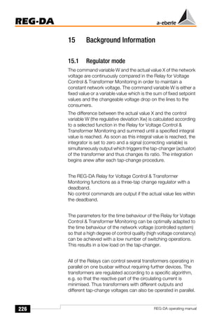 226
REG-DA
REG-DA operating manual
15 Background Information
15.1 Regulator mode
The command variable W and the actual value X of the network
voltage are continuously compared in the Relay for Voltage
Control & Transformer Monitoring in order to maintain a
constant network voltage. The command variable W is either a
fixed value or a variable value which is the sum of fixed setpoint
values and the changeable voltage drop on the lines to the
consumers.
The difference between the actual value X and the control
variable W (the regulative deviation Xw) is calculated according
to a selected function in the Relay for Voltage Control &
Transformer Monitoring and summed until a specified integral
value is reached. As soon as this integral value is reached, the
integrator is set to zero and a signal (correcting variable) is
simultaneously output which triggers the tap-changer (actuator)
of the transformer and thus changes its ratio. The integration
begins anew after each tap-change procedure.
The REG-DA Relay for Voltage Control & Transformer
Monitoring functions as a three-tap change regulator with a
deadband.
No control commands are output if the actual value lies within
the deadband.
The parameters for the time behaviour of the Relay for Voltage
Control & Transformer Monitoring can be optimally adapted to
the time behaviour of the network voltage (controlled system)
so that a high degree of control quality (high voltage constancy)
can be achieved with a low number of switching operations.
This results in a low load on the tap-changer.
All of the Relays can control several transformers operating in
parallel on one busbar without requiring further devices. The
transformers are regulated according to a specific algorithm,
e.g. so that the reactive part of the circulating current is
minimised. Thus transformers with different outputs and
different tap-change voltages can also be operated in parallel.
 
