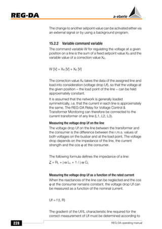 228
REG-DA
REG-DA operating manual
The change to another setpoint value can be activated either via
an external signal or by using a background program.
15.2.2 Variable command variable
The command variable W for regulating the voltage at a given
position on a line is the sum of a fixed setpoint value XR and the
variable value of a correction value XK.
W [V] = XR [V] + XK [V]
The correction value XK takes the data of the assigned line and
load into consideration (voltage drop Uf), so that the voltage at
the given position − the load point of the line − can be held
approximately constant.
It is assumed that the network is generally loaded
symmetrically, i.e. that the current in each line is approximately
the same. The REG-DA Relay for Voltage Control &
Transformer Monitoring can therefore be connected to the
current transformer of any line (L1, L2, L3).
Measuring the voltage drop Uf on the line
The voltage drop Uf on the line between the transformer and
the consumer is the difference between the r.m.s. values of
both voltages on the busbar and at the load point. The voltage
drop depends on the impedance of the line, the current
strength and the cos ϕ at the consumer.
The following formula defines the impedance of a line:
Z = RL + j ω LL + 1 / j ω CL
Measuring the voltage drop Uf as a function of the rated current
When the reactances of the line can be neglected and the cos
ϕ at the consumer remains constant, the voltage drop Uf can
be measured as a function of the nominal current.
Uf = f (I, R)
The gradient of the Uf/IL characteristic line required for the
correct measurement of Uf must be determined according to
 
