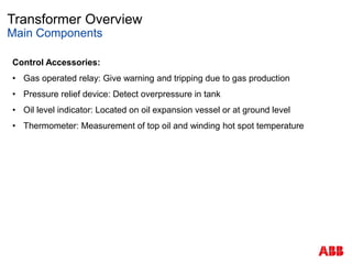 Transformer Overview
Main Components
Control Accessories:
• Gas operated relay: Give warning and tripping due to gas production
• Pressure relief device: Detect overpressure in tank
• Oil level indicator: Located on oil expansion vessel or at ground level
• Thermometer: Measurement of top oil and winding hot spot temperature
 