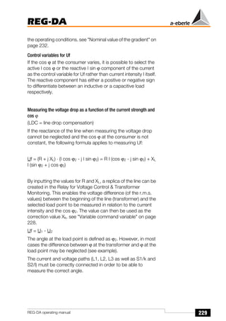 229
REG-DA
REG-DA operating manual
the operating conditions. see "Nominal value of the gradient" on
page 232.
Control variables for Uf
If the cos ϕ at the consumer varies, it is possible to select the
active I cos ϕ or the reactive I sin ϕ component of the current
as the control variable for Uf rather than current intensity I itself.
The reactive component has either a positive or negative sign
to differentiate between an inductive or a capacitive load
respectively.
Measuring the voltage drop as a function of the current strength and
cos ϕ
(LDC = line drop compensation)
If the reactance of the line when measuring the voltage drop
cannot be neglected and the cos ϕ at the consumer is not
constant, the following formula applies to measuring Uf:
Uf = (R + j XL) ⋅ (I cos ϕ2 - j I sin ϕ2) = R I (cos ϕ2 - j sin ϕ2) + XL
I (sin ϕ2 + j cos ϕ2)
By inputting the values for R and XL, a replica of the line can be
created in the Relay for Voltage Control & Transformer
Monitoring. This enables the voltage difference (of the r.m.s.
values) between the beginning of the line (transformer) and the
selected load point to be measured in relation to the current
intensity and the cos ϕ2. The value can then be used as the
correction value Xk. see "Variable command variable" on page
228.
Uf = U1 - U2
The angle at the load point is defined as ϕ2. However, in most
cases the difference between ϕ at the transformer and ϕ at the
load point may be neglected (see example).
The current and voltage paths (L1, L2, L3 as well as S1/k and
S2/l) must be correctly connected in order to be able to
measure the correct angle.
 