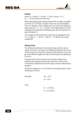 230
REG-DA
REG-DA operating manual
Example:
Given: R = 30 Ω; XL = 82 Ω; I = 100 A; cos ϕ2 = 0.7;
U2 = 110 kV at the end of the line.
When calculating using voltage pointers (for complex quantities
use the E-2.5.2 EXCEL program which can be downloaded
from our website, www.a-eberle.de), the result is the following
exact value Uf = U1 - U2 = 7.96 kV. (The angle difference of the
voltage pointer between the feeding point and the load point is
approximately 2°).
The voltage at the transformer must thus be regulated to the
r.m.s. value U1 = 110 kV + 7.96 kV = 117.96 kV (command
variable W).
Setting R and XL
The differences between the entered values and the actual
values of R and XL as well as the difference between the cos ϕ
at the transformer and at the consumer (the indicators of U1 and
U2 have different angles) can also be eliminated by readjusting
R and XL.
If values exist for the inductive and resistive voltage drop
between the feeding point and the load point, they can be
converted to resistances (R and X) using a simple mathematical
equation.
Divide the voltages by 10 and enter the resulting values as the
resistances R and X.
Example: Ux = 12 V
Ur = 25 V
Thus:
X = 1.2 Ohms
R = 2.5 Ohms
 