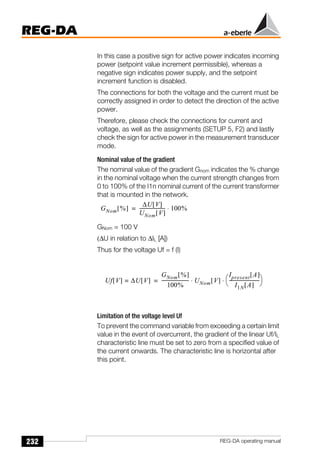 232
REG-DA
REG-DA operating manual
In this case a positive sign for active power indicates incoming
power (setpoint value increment permissible), whereas a
negative sign indicates power supply, and the setpoint
increment function is disabled.
The connections for both the voltage and the current must be
correctly assigned in order to detect the direction of the active
power.
Therefore, please check the connections for current and
voltage, as well as the assignments (SETUP 5, F2) and lastly
check the sign for active power in the measurement transducer
mode.
Nominal value of the gradient
The nominal value of the gradient Gnom indicates the % change
in the nominal voltage when the current strength changes from
0 to 100% of the I1n nominal current of the current transformer
that is mounted in the network.
GNom = 100 V
(∆U in relation to ∆IL [A])
Thus for the voltage Uf = f (I)
Limitation of the voltage level Uf
To prevent the command variable from exceeding a certain limit
value in the event of overcurrent, the gradient of the linear Uf/IL
characteristic line must be set to zero from a specified value of
the current onwards. The characteristic line is horizontal after
this point.
GNom %
[ ]
∆U V
[ ]
UNom V
[ ]
---------------------- 100%
⋅
=
Uf V
[ ] ∆U V
[ ]
=
GNom %
[ ]
100%
-----------------------
- UNom V
[ ]
Ipresent A
[ ]
I1N A
[ ]
--------------------------
-
⎝ ⎠
⎛ ⎞
⋅ ⋅
=
 