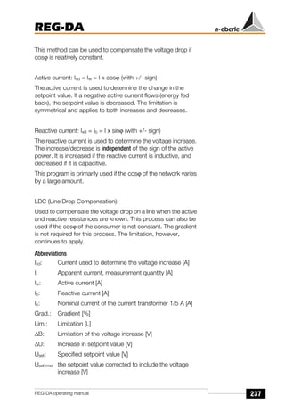 237
REG-DA
REG-DA operating manual
This method can be used to compensate the voltage drop if
cosϕ is relatively constant.
Active current: Isd = Iw = I x cosϕ (with +/- sign)
The active current is used to determine the change in the
setpoint value. If a negative active current flows (energy fed
back), the setpoint value is decreased. The limitation is
symmetrical and applies to both increases and decreases.
Reactive current: Ixd = Ib = I x sinϕ (with +/- sign)
The reactive current is used to determine the voltage increase.
The increase/decrease is independent of the sign of the active
power. It is increased if the reactive current is inductive, and
decreased if it is capacitive.
This program is primarily used if the cosϕ of the network varies
by a large amount.
LDC (Line Drop Compensation):
Used to compensate the voltage drop on a line when the active
and reactive resistances are known. This process can also be
used if the cosϕ of the consumer is not constant. The gradient
is not required for this process. The limitation, however,
continues to apply.
Abbreviations
Ixd: Current used to determine the voltage increase [A]
I: Apparent current, measurement quantity [A]
Iw: Active current [A]
Ib: Reactive current [A]
In: Nominal current of the current transformer 1/5 A [A]
Grad.: Gradient [%]
Lim.: Limitation [L]
∆B: Limitation of the voltage increase [V]
∆U: Increase in setpoint value [V]
Uset: Specified setpoint value [V]
Uset,corr the setpoint value corrected to include the voltage
increase [V]
 