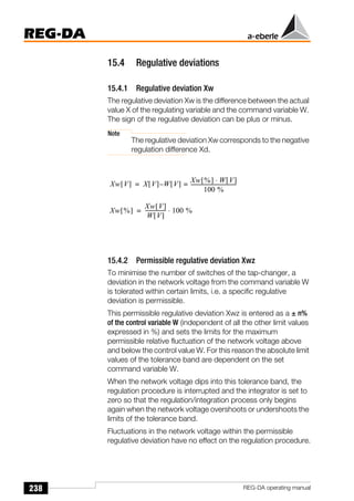 238
REG-DA
REG-DA operating manual
15.4 Regulative deviations
15.4.1 Regulative deviation Xw
The regulative deviation Xw is the difference between the actual
value X of the regulating variable and the command variable W.
The sign of the regulative deviation can be plus or minus.
Note
The regulative deviation Xw corresponds to the negative
regulation difference Xd.
15.4.2 Permissible regulative deviation Xwz
To minimise the number of switches of the tap-changer, a
deviation in the network voltage from the command variable W
is tolerated within certain limits, i.e. a specific regulative
deviation is permissible.
This permissible regulative deviation Xwz is entered as a ± n%
of the control variable W (independent of all the other limit values
expressed in %) and sets the limits for the maximum
permissible relative fluctuation of the network voltage above
and below the control value W. For this reason the absolute limit
values of the tolerance band are dependent on the set
command variable W.
When the network voltage dips into this tolerance band, the
regulation procedure is interrupted and the integrator is set to
zero so that the regulation/integration process only begins
again when the network voltage overshoots or undershoots the
limits of the tolerance band.
Fluctuations in the network voltage within the permissible
regulative deviation have no effect on the regulation procedure.
Xw V
[ ] X V
[ ] W V
[ ]
Xw %
[ ] W V
[ ]
⋅
100 %
-----------------------------------
-
=
–
=
Xw %
[ ]
Xw V
[ ]
W V
[ ]
---------------- 100 %
⋅
=
 