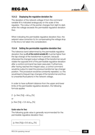 239
REG-DA
REG-DA operating manual
15.4.3 Displaying the regulative deviation Xw
The deviation of the network voltage X from the command
variable W is indicated analogously on the scale of the
regulator. The colour of the pointer changes from light to dark
when the voltage exceeds the permissible regulative deviation
Xwz.
When indicating the permissible regulative deviation Xwz, the
setpoint value correction Xk for compensating the voltage drop
in the line is not taken into consideration.
15.4.4 Setting the permissible regulative deviation Xwz
The tolerance band determined by the permissible regulative
deviation Xwz (± n% of the control variable W) must be higher than
the tap-change of the transformer in percent, because
otherwise the changed output voltage of the transformer would
violate the opposite limit of the permissible regulative deviation
after a control command has been executed. Furthermore,
after having reached the integral value, a control command
would be output to reset the previous transformer tap-changer
position. This procedure would be constantly repeated, i.e. this
would lead to frequent tap-changes of the transformer and thus
to unwanted fluctuations in the network voltage.
In order to have sufficient distance from the upper and lower
limits of the permissible regulative deviation, the following
formula applies
2 ⋅ |± Xwz [%]| > ∆UTap [%]
or
|± Xwz [%]| > 0.5 ∆UTap [%]
Guide value for Xwz
The following guide value is generally recommended for the
permissible regulative deviation Xwz:
|± Xwz [%]| ≥ 0.6 ∆UTap [%]
 