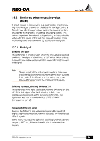241
REG-DA
REG-DA operating manual
15.5 Monitoring extreme operating values
(faults)
If a fault occurs in the network, e.g. inadmissibly or extremely
high/low voltages or currents, the Relay for Voltage Control &
Transformer Monitoring must not switch the transformer tap-
changer to the highest or lowest tap-changer position. This
occurs to prevent the network voltage having an impermissible
value after the cause of the fault has been eliminated. These
monitoring tasks are carried out by additional limit signals.
15.5.1 Limit signal
Switching time delay
The difference in time between when the limit value is reached
and when the signal is transmitted is defined as the time delay.
A specific time delay can be selected (parameterised) for each
limit signal.
Note
Please note that the actual switching time delay can
exceed the parameterised switching time delay by up to
2 seconds. This difference is due to the procedure
selected for determining the measurement values.
Switching hysteresis, switching difference Xsd
The difference in the input values between the switching on and
off of the limit signal after the limit value violation has
disappeared is defined as the switching difference. The
hysteresis Xsd has a standard value of 1% of 100 V
(corresponds to 1 V).
Assignment of the limit signal
Each of the following limit values is monitored by one limit
signal. A special additional function is activated for certain types
of limit signals.
In the menu you have the option of selecting whether a binary
output or LED should be activated if a limit value violation
occurs.
 