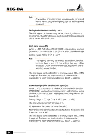 242
REG-DA
REG-DA operating manual
Note
Any number of additional limit signals can be generated
via the REG-L programming language (as a background
program).
Setting the limit values/plausibility check
The limit signal can be set freely for each limit signal within a
given range. Therefore the user must check the logical relations
of the values with each other.
Limit signal trigger (G1)
When U > G1: Activation of the INHIBIT LOW regulator function
(no control commands are output) in the event of undervoltage.
Setting range: 100 V ≤ G1 ≤ 150 V
Note
The tripping can only be entered as an absolute value,
because there is also only one voltage that may not be
exceeded under any circumstances, regardless of the
selected setpoint value.
The limit signal can be allocated to a binary output (R3 ... R11)
if required. Furthermore, the limit value violation can be
signalled by a freely programmable LED (LED1 ... LED12).
Backwards high-speed switching limit signal (G2)
When U > G2: Activation of the BACKWARDS HIGH-SPEED
SWITCHING function (for more information on the fastest series
of control commands, see "High-speed switching add-on" on
page 246).
Setting range: 1.00 X0 ≤ G2 ≤ 1.35 X0 (0% ... +35%)
The limit value is normally given as a %.
X0 represents the reference value (setpoint).
No more control commands will be output after the dip into the
tolerance band ± Xwz.
The limit signal can be allocated to a binary output (R3 ... R11)
if required. Furthermore, the limit value violation can be
signalled by a freely programmable LED (LED1 ... LED12).
 