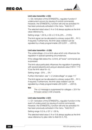 244
REG-DA
REG-DA operating manual
Limit-value transmitter >I (G5)
I > G5: Activation of the STANDSTILL regulator function if
undercurrent occurs (no issuing of control commands).
However, the STANDSTILL function will only be activated if it
has been previously activated in the menu “Add-On 5”.
The selected rated value (1 A or 5 A) always applies as the limit
value reference X0.
Setting range: 1.00 X0 ≤ G5 ≤ 2.10 X0 (0% ... 210%)
The limit signal can be allocated to a binary output (R3 ... R11)
if required. Furthermore, the limit value violation can be
signalled by a freely programmable LED (LED1 ... LED12).
Limit value transmitter < U (G6)
The undervoltage <U is a limit value which only influences the
regulation in special operating circumstances.
If the voltage falls below the <U limit, all “lower” commands are
surpressed.
The limit value particularly influences the regulation if operating
with several setpoints and using an absolute value (100 V / 110
V) as the limit value for <U.
Setting range: -25% ... 0% *
Further information: see "< U Undervoltage" on page 117
The limit signal can be allocated to a binary output (R3 ... R11)
if required. Furthermore, the limit value violation can be
signalled by a freely programmable LED (LED1 ... LED12).
Note
The <U message is suppressed for voltages < 20 V for
firmware version 2.00 onwards.
Limit-value transmitter <I (G7)
I < G7: Activation of the STANDSTILL regulator function in the
event of undercurrent (no issuing of control commands).
However, the STANDSTILL function will only be activated if it
has been previously activated in the menu “Add-On 5”.
Setting range: 0.0 X0 ≤ G7 ≤ 1.00 X0
The selected rated value (1 A or 5 A) always applies as the limit
value reference X0 (also refer to Add-On 5, F2).
 