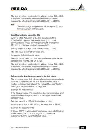 245
REG-DA
REG-DA operating manual
The limit signal can be allocated to a binary output (R3 ... R11)
if required. Furthermore, the limit value violation can be
signalled by a freely programmable LED (LED1 ... LED12).
Note
The <I message is suppressed for voltages < 20 V for
firmware version 2.00 onwards.
Inhibit low limit value transmitter (G8)
When U < G8: Activation of the limit signal and of the
STANDSTILL regulator function (no issuing of control
commands see "Relay for Voltage Control & Transformer
Monitoring inhibit low function" on page 247).
Setting range: 0.25 X0 ≤ G8 ≤ 1.00 X0 (-75% ... +0%)
The limit value is normally given as a %.
X0 represents the reference value.
You can chose 100 V or 110 V as the reference value for the
setpoint (also refer to Add-On 5, F2).
The limit signal can be allocated to a binary output (R3 ... R11)
if required. Furthermore, the limit value violation can be
signalled by a freely programmable LED (LED1 ... LED12).
Reference value X0 and reference value for the limit values
The upper and lower limit value may be set as a relative value in
% of the current setpoint value or as an absolute value in
relation to the nominal value of the voltage Unom see "Factory
Settings of the Parameters" on page 303.
Example for relative limits:
If the “Setpoint value X” is selected as the reference value, all of
the limit values change in relation to the respective entered
setpoint value.
Setpoint value: X = 102.0 V; limit values: ± 10%;
thus the upper limit is 112.2 V and the lower limit is 91.8 V.
Example for absolute limits:
If “Unom= 100 V” is selected as the reference value, all of the limit
values refer to the nominal voltage of 100 V and are
independent of the current setpoint value.
 