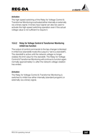 247
REG-DA
REG-DA operating manual
Activation
The high-speed switching of the Relay for Voltage Control &
Transformer Monitoring is activated either internally or externally
via a binary signal. A binary input signal can also be used to
activate the high-speed switching operation even if the actual
voltage value is not sufficient to require it.
15.6.2 Relay for Voltage Control & Transformer Monitoring
inhibit low function
The output of control commands to the tap-changer is blocked
in inhibit low (standstill) mode (the output is “set to a standstill”).
The standstill is active until the network voltage no longer
violates the limit value for the standstill. The Relay for Voltage
Control & Transformer Monitoring will continue to function again
normally approximately 5 s after the network voltage violation
has ended.
Activation
The Relay for Voltage Control & Transformer Monitoring is
switched to inhibit low either internally (standard program) or
externally via a binary signal.
 